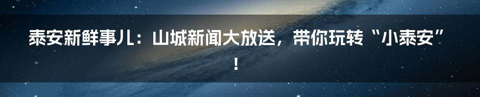 泰安新鲜事儿：山城新闻大放送，带你玩转“小泰安”！
