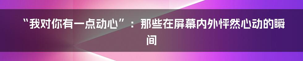 “我对你有一点动心”：那些在屏幕内外怦然心动的瞬间
