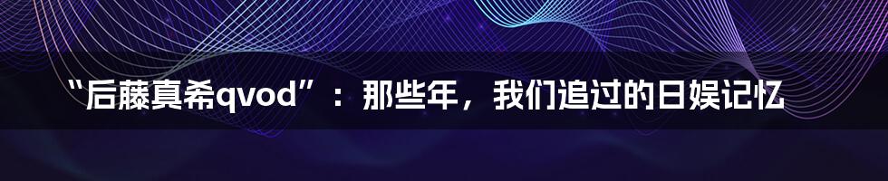 “后藤真希qvod”：那些年，我们追过的日娱记忆