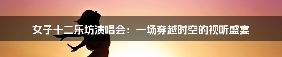 女子十二乐坊演唱会：一场穿越时空的视听盛宴