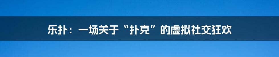 乐扑:一场关于“扑克”的虚拟社交狂欢