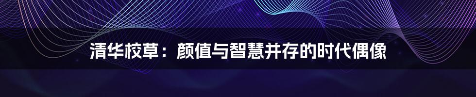 清华校草：颜值与智慧并存的时代偶像