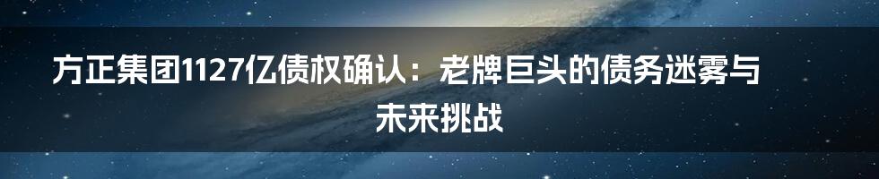 方正集团1127亿债权确认:老牌巨头的债务迷雾与未来挑战