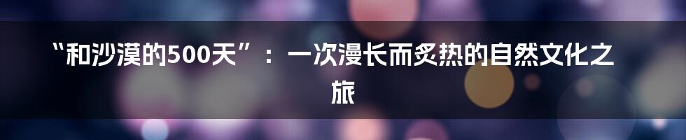 “和沙漠的500天”：一次漫长而炙热的自然文化之旅