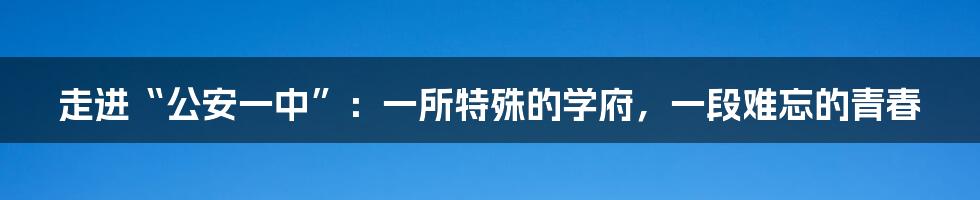 走进“公安一中”：一所特殊的学府，一段难忘的青春