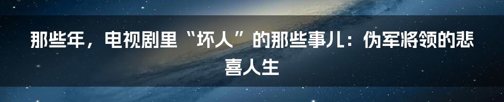 那些年，电视剧里“坏人”的那些事儿：伪军将领的悲喜人生