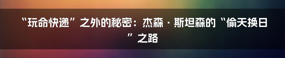 “玩命快递”之外的秘密:杰森·斯坦森的“偷天换日”之路