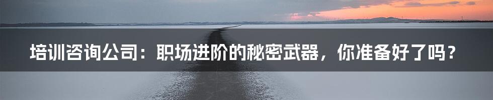 培训咨询公司:职场进阶的秘密武器,你准备好了吗?