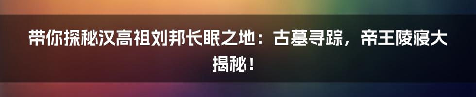 带你探秘汉高祖刘邦长眠之地：古墓寻踪，帝王陵寝大揭秘！