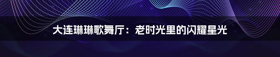 大连琳琳歌舞厅:老时光里的闪耀星光