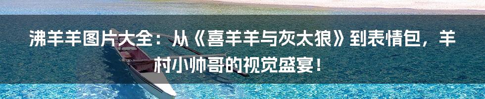 沸羊羊图片大全:从《喜羊羊与灰太狼》到表情包,羊村小帅哥的视觉盛宴!