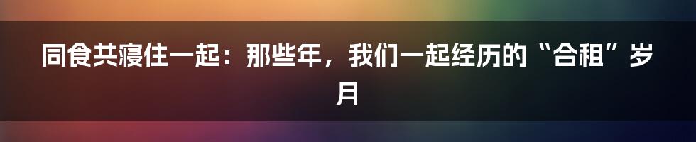 同食共寝住一起:那些年,我们一起经历的“合租”岁月