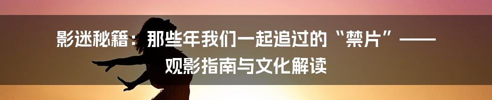 影迷秘籍:那些年我们一起追过的“禁片”—— 观影指南与文化解读