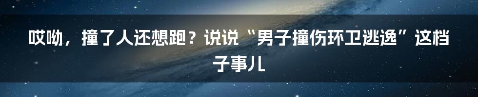 哎呦，撞了人还想跑？说说“男子撞伤环卫逃逸”这档子事儿