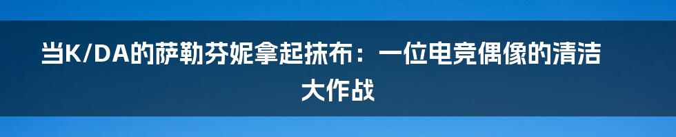 当K/DA的萨勒芬妮拿起抹布：一位电竞偶像的清洁大作战