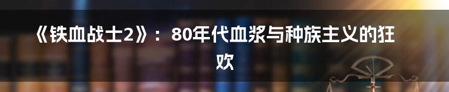 《铁血战士2》:80年代血浆与种族主义的狂欢