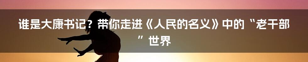 谁是大康书记?带你走进《人民的名义》中的“老干部”世界