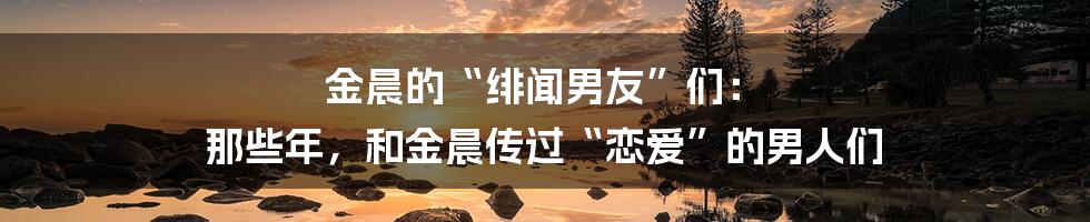 金晨的“绯闻男友”们： 那些年，和金晨传过“恋爱”的男人们