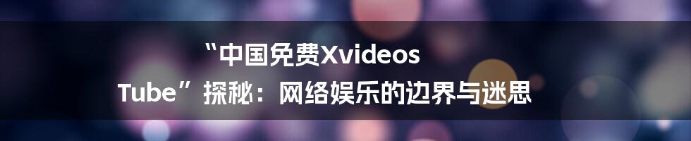 “中国免费Xvideos Tube”探秘：网络娱乐的边界与迷思