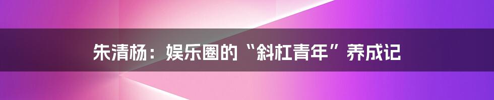 朱清杨:娱乐圈的“斜杠青年”养成记