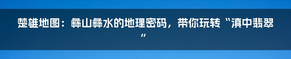 楚雄地图：彝山彝水的地理密码，带你玩转“滇中翡翠”