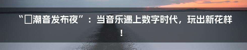 “烎潮音发布夜”：当音乐遇上数字时代，玩出新花样！
