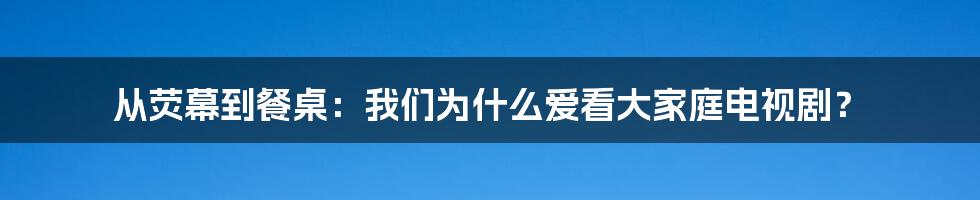 从荧幕到餐桌:我们为什么爱看大家庭电视剧?