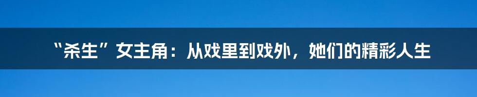 “杀生”女主角：从戏里到戏外，她们的精彩人生