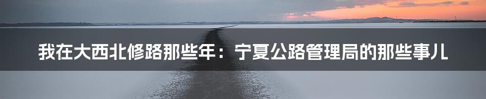 我在大西北修路那些年：宁夏公路管理局的那些事儿