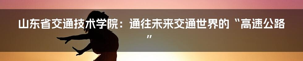 山东省交通技术学院:通往未来交通世界的“高速公路”