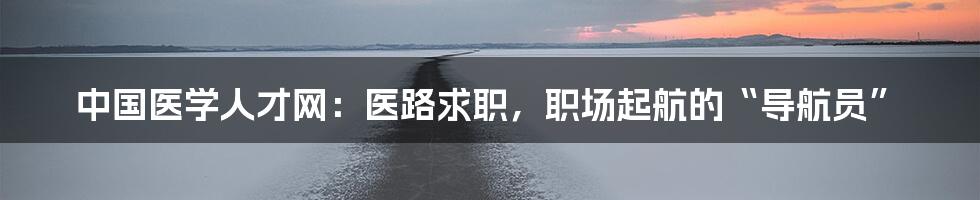 中国医学人才网:医路求职,职场起航的“导航员”