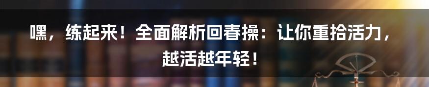 嘿，练起来！全面解析回春操：让你重拾活力，越活越年轻！