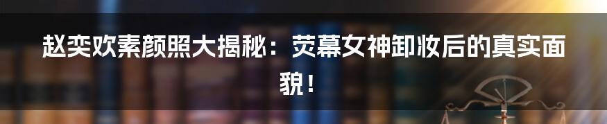 赵奕欢素颜照大揭秘:荧幕女神卸妆后的真实面貌!