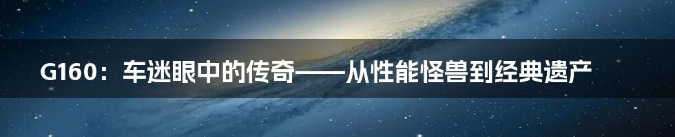G160:车迷眼中的传奇——从性能怪兽到经典遗产