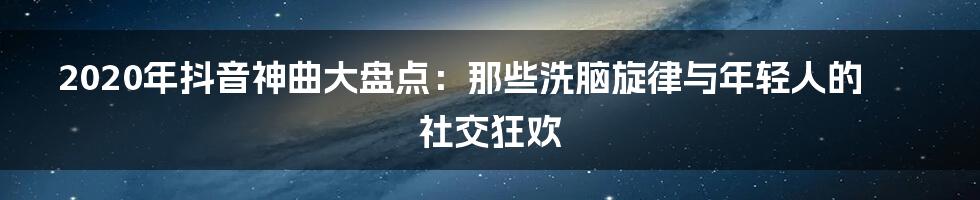 2020年抖音神曲大盘点:那些洗脑旋律与年轻人的社交狂欢