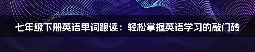 七年级下册英语单词跟读：轻松掌握英语学习的敲门砖