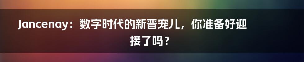 Jancenay：数字时代的新晋宠儿，你准备好迎接了吗？