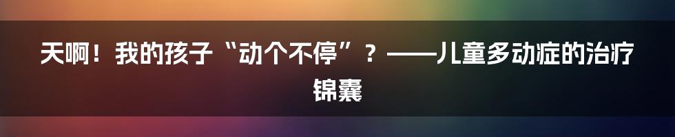 天啊!我的孩子“动个不停”?——儿童多动症的治疗锦囊