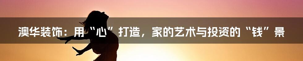 澳华装饰:用“心”打造,家的艺术与投资的“钱”景