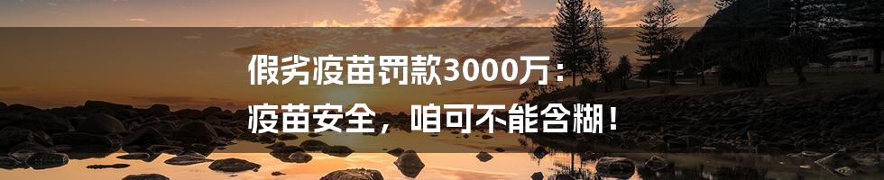 假劣疫苗罚款3000万： 疫苗安全，咱可不能含糊！