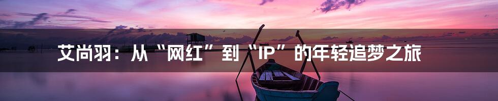 艾尚羽:从“网红”到“IP”的年轻追梦之旅