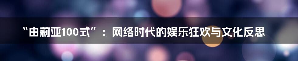 “由莉亚100式”：网络时代的娱乐狂欢与文化反思