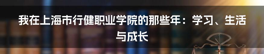 我在上海市行健职业学院的那些年：学习、生活与成长