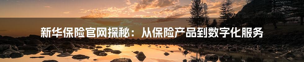 新华保险官网探秘:从保险产品到数字化服务
