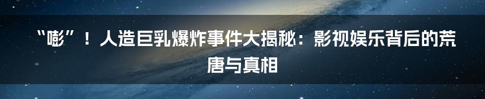 “嘭”!人造巨乳爆炸事件大揭秘:影视娱乐背后的荒唐与真相