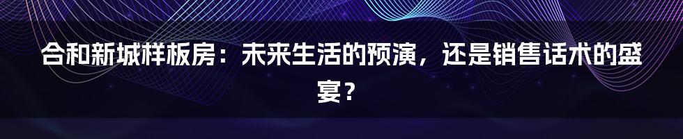 合和新城样板房:未来生活的预演,还是销售话术的盛宴?