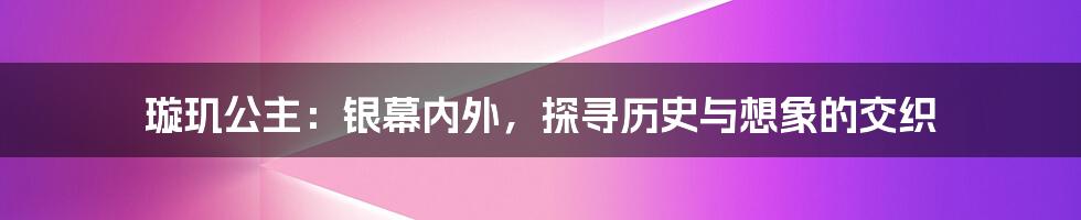 璇玑公主：银幕内外，探寻历史与想象的交织
