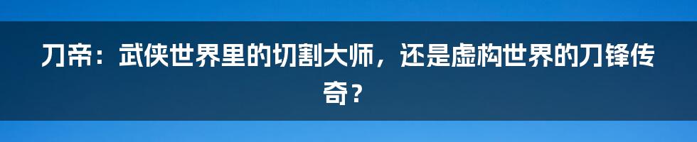 刀帝：武侠世界里的切割大师，还是虚构世界的刀锋传奇？