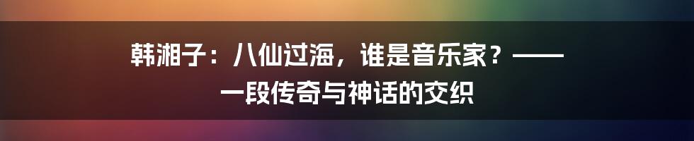 韩湘子:八仙过海,谁是音乐家?—— 一段传奇与神话的交织