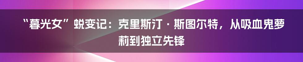“暮光女”蜕变记：克里斯汀·斯图尔特，从吸血鬼萝莉到独立先锋